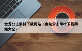 南县金龙公主素材下载网站（金龙公主素材下载网站大全）