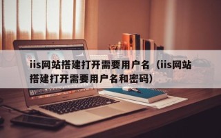 南县iis网站搭建打开需要用户名（iis网站搭建打开需要用户名和密码）