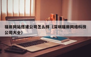 南县福田网站搭建公司怎么样（深圳福田网络科技公司大全）